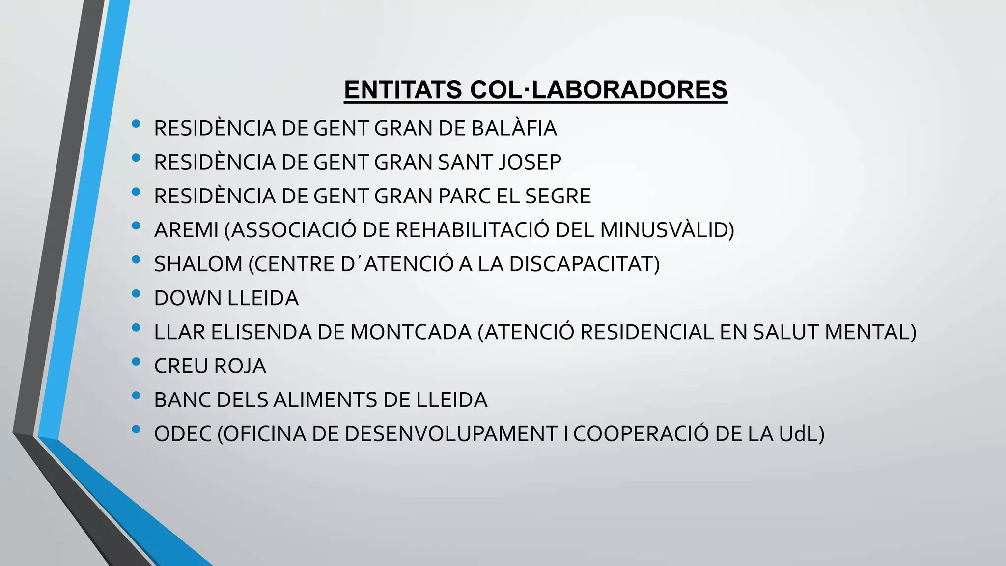 ENTITATS COL·LABORADORES 
• RESIDÈNCIA DE GENT GRAN DE BALÀFIA 
• RESIDÈNCIA DE GENT GRAN SANT JOSEP 
• RESIDÈNCIA DE GENT GRAN PARC EL SEGRE 
• AREMI (ASSOCIACIÓ DE REHABILITACIÓ DEL MINUSVÀLID) 
• SHALOM (CENTRE D´ATENCIÓ A LA DISCAPACITAT) 
• DOWN LLEIDA 
• LLAR ELISENDA DE MONTCADA (ATENCIÓ RESIDENCIAL EN SALUT MENTAL) 
• CREU ROJA 
• BANC DELS ALIMENTS DE LLEIDA 
• ODEC (OFICINA DE DESENVOLUPAMENT I COOPERACIÓ DE LA UdL) 
 