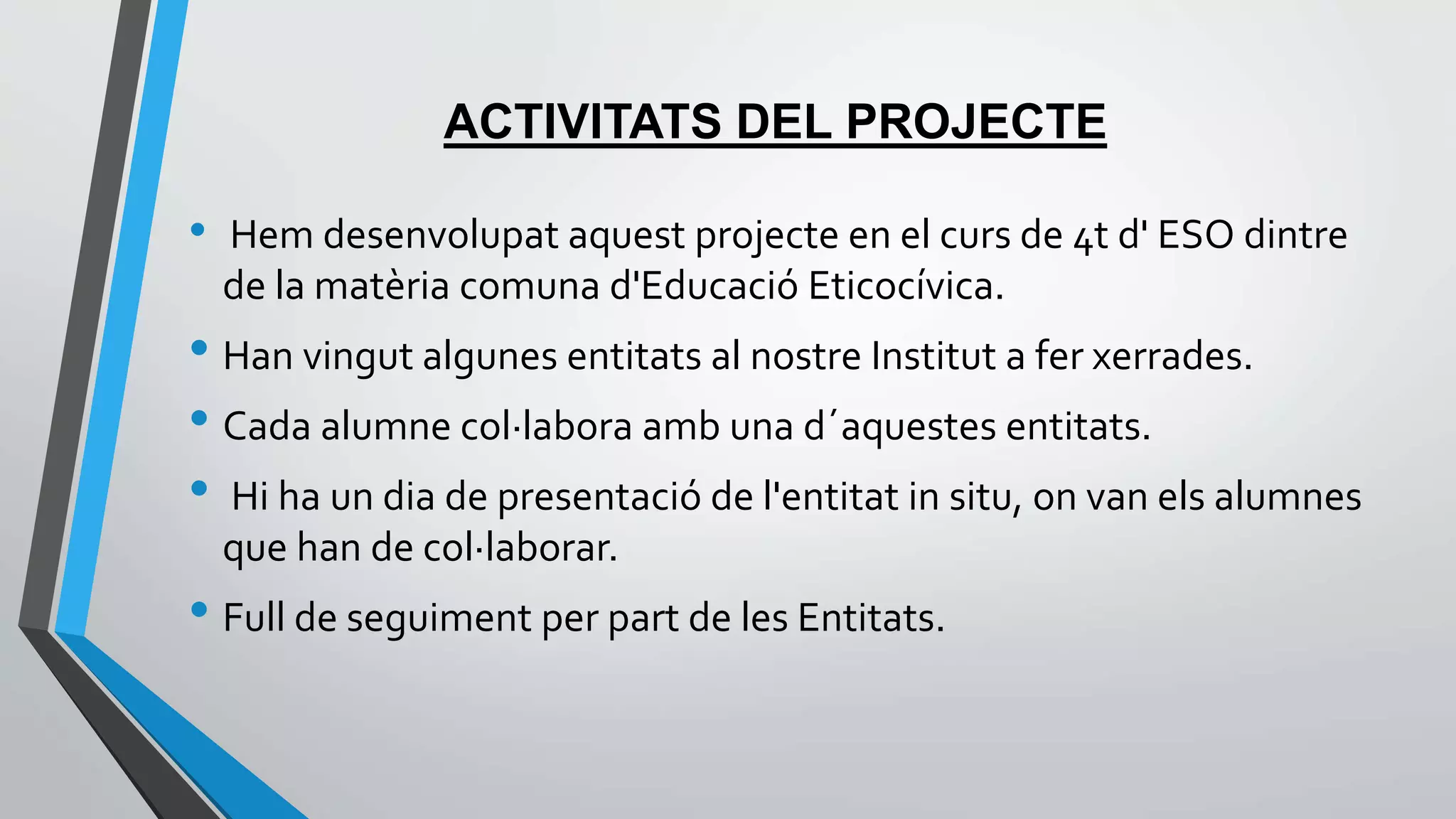 ACTIVITATS DEL PROJECTE 
• Hem desenvolupat aquest projecte en el curs de 4t d' ESO dintre 
de la matèria comuna d'Educació Eticocívica. 
• Han vingut algunes entitats al nostre Institut a fer xerrades. 
• Cada alumne col·labora amb una d´aquestes entitats. 
• Hi ha un dia de presentació de l'entitat in situ, on van els alumnes 
que han de col·laborar. 
• Full de seguiment per part de les Entitats. 
 