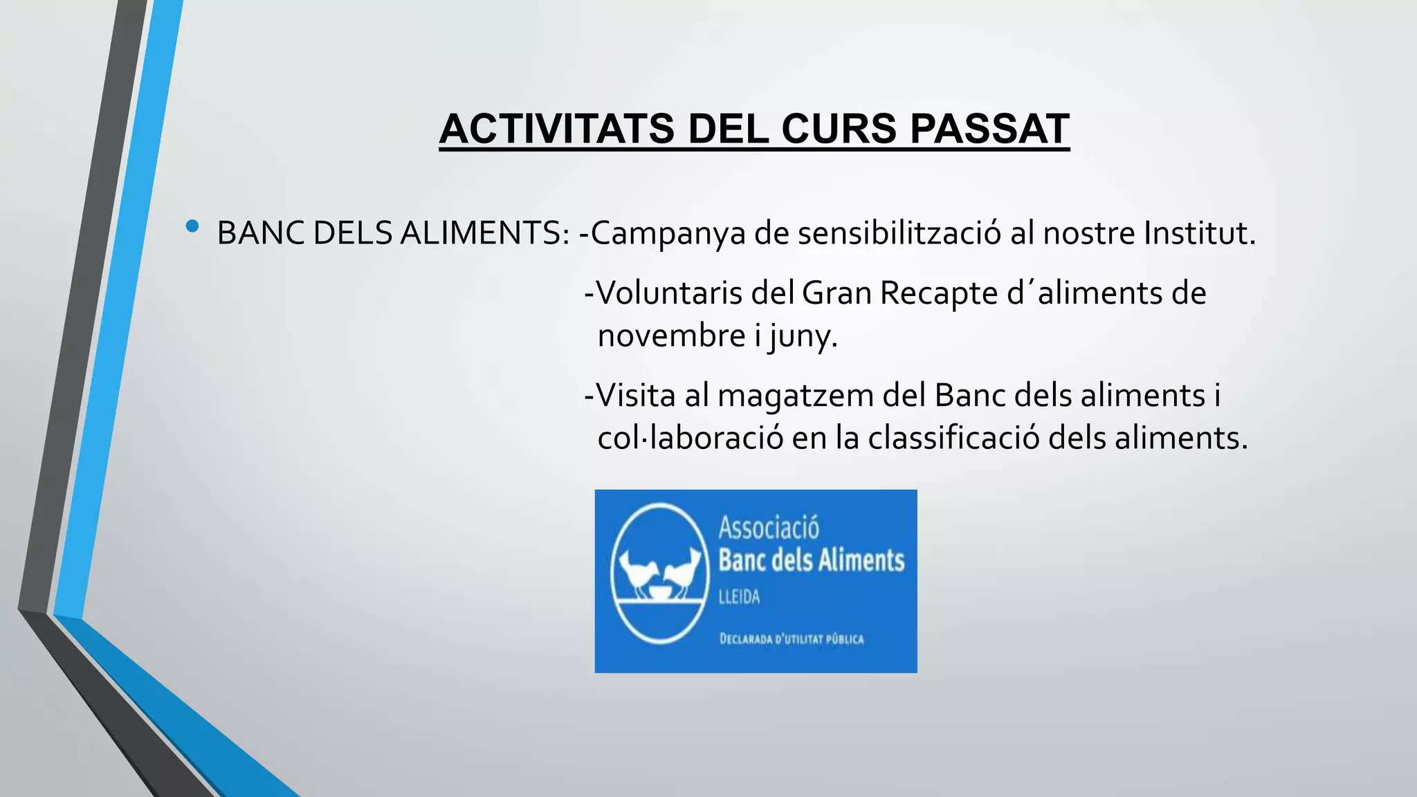 ACTIVITATS DEL CURS PASSAT 
• BANC DELS ALIMENTS: -Campanya de sensibilització al nostre Institut. 
-Voluntaris del Gran Recapte d´aliments de 
novembre i juny. 
-Visita al magatzem del Banc dels aliments i 
col·laboració en la classificació dels aliments. 
 