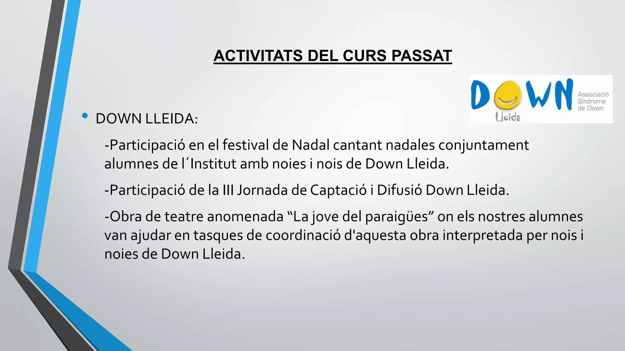 ACTIVITATS DEL CURS PASSAT 
• DOWN LLEIDA: 
-Participació en el festival de Nadal cantant nadales conjuntament 
alumnes de l´Institut amb noies i nois de Down Lleida. 
-Participació de la III Jornada de Captació i Difusió Down Lleida. 
-Obra de teatre anomenada “La jove del paraigües” on els nostres alumnes 
van ajudar en tasques de coordinació d'aquesta obra interpretada per nois i 
noies de Down Lleida. 
 