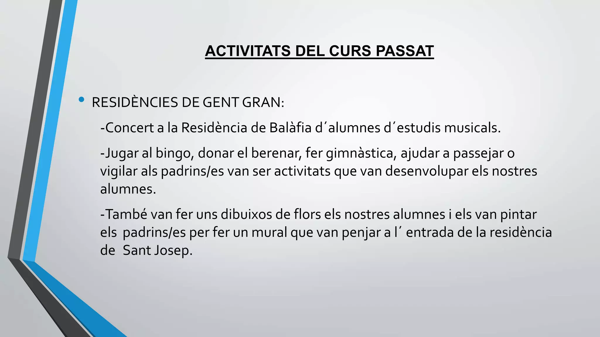 ACTIVITATS DEL CURS PASSAT 
• RESIDÈNCIES DE GENT GRAN: 
-Concert a la Residència de Balàfia d´alumnes d´estudis musicals. 
-Jugar al bingo, donar el berenar, fer gimnàstica, ajudar a passejar o 
vigilar als padrins/es van ser activitats que van desenvolupar els nostres 
alumnes. 
-També van fer uns dibuixos de flors els nostres alumnes i els van pintar 
els padrins/es per fer un mural que van penjar a l´ entrada de la residència 
de Sant Josep. 
 