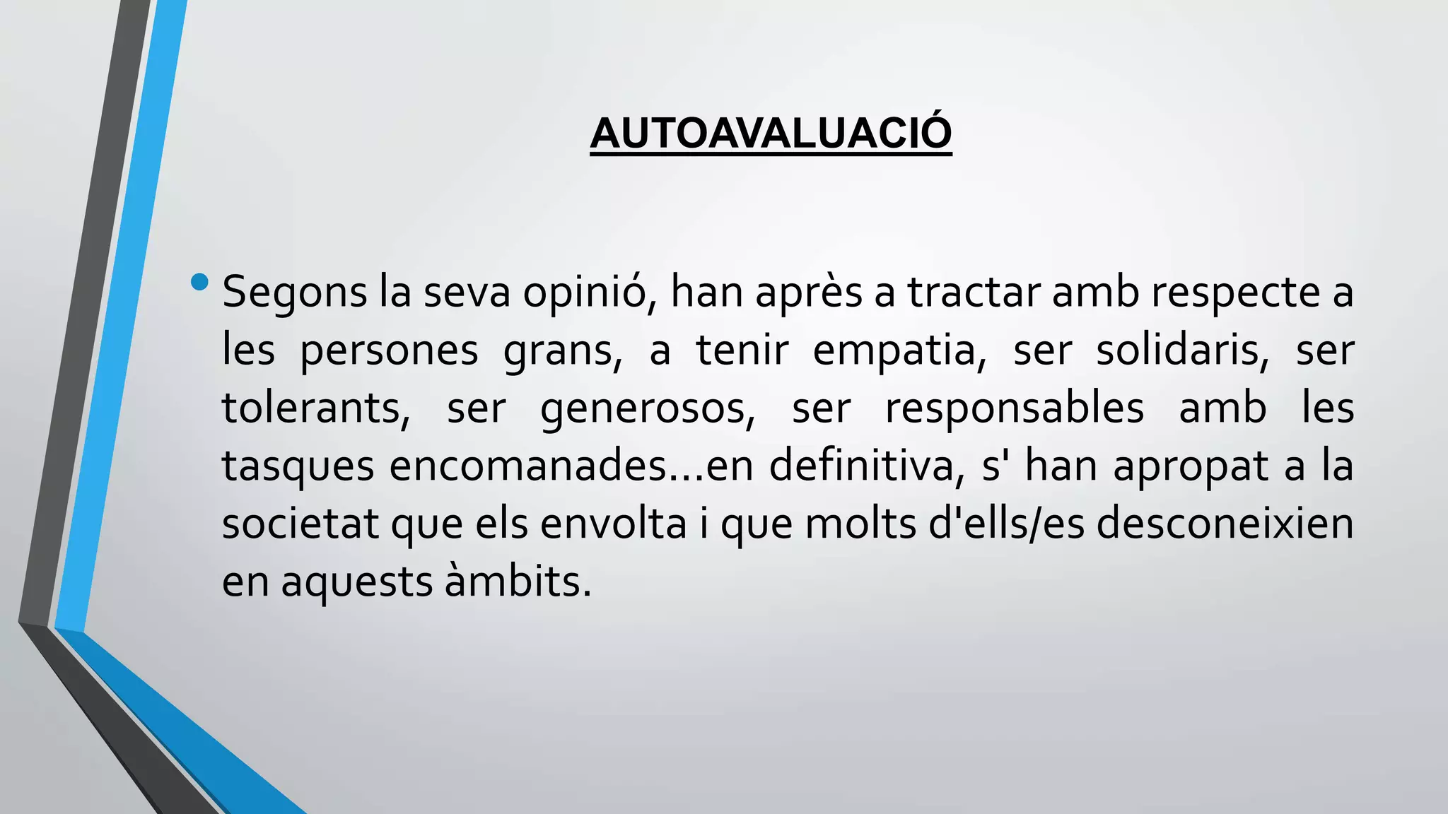 AUTOAVALUACIÓ 
• Segons la seva opinió, han après a tractar amb respecte a 
les persones grans, a tenir empatia, ser solidaris, ser 
tolerants, ser generosos, ser responsables amb les 
tasques encomanades...en definitiva, s' han apropat a la 
societat que els envolta i que molts d'ells/es desconeixien 
en aquests àmbits. 
 