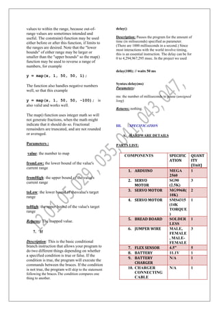 values to within the range, because out-of-
range values are sometimes intended and
useful. The constrain() function may be used
either before or after this function, if limits to
the ranges are desired. Note that the "lower
bounds" of either range may be larger or
smaller than the "upper bounds" so the map()
function may be used to reverse a range of
numbers, for example
y = map(x, 1, 50, 50, 1);
The function also handles negative numbers
well, so that this example
y = map(x, 1, 50, 50, -100); is
also valid and works well.
The map() function uses integer math so will
not generate fractions, when the math might
indicate that it should do so. Fractional
remainders are truncated, and are not rounded
or averaged.
Parameters :
value: the number to map
fromLow: the lower bound of the value's
current range
fromHigh: the upper bound of the value's
current range
toLow: the lower bound of the value's target
range
toHigh: the upper bound of the value's target
range
Returns: The mapped value.
7. If
Description: This is the basic conditional
branch instruction that allows your program to
do two different things depending on whether
a specified condition is true or false. If the
condition is true, the program will execute the
commands between the braces. If the condition
is not true, the program will skip to the statement
following the braces.The condition compares one
thing to another.
delay()
Description: Pauses the program for the amount of
time (in miliseconds) specified as parameter.
(There are 1000 milliseconds in a second.) Since
most interactions with the world involve timing,
this is an essential instruction. The delay can be for
0 to 4,294,967,295 msec. In the project we used
delay(100); // waits 50 ms
Syntax:delay(ms)
Parameters:
ms: the number of milliseconds to pause (unsigned
long)
Returns: nothing.
III. SPECIFICATION
A. HARDWARE DETAILS
PARTS LIST:
COMPONENTS SPECIFIC
ATION
QUANT
ITY
(Unit)
1. ARDUINO MEGA
2560
1
2. SERVO
MOTOR
SG90
(2.5K)
3
3. SERVO MOTOR MG996R(
10K)
2
4. SERVO MOTOR SMS4315
(14K
TORQUE
)
1
5. BREAD BOARD SOLDER
LESS
1
6. JUMPER WIRE MALE,
FEMALE
, MALE-
FEMALE
3
7. FLEX SENSOR 4.5” 5
8. BATTERY 11.1V 1
9. BATTERY
CHARGER
N/A 1
10. CHARGER
CONNECTING
CABLE
N/A 1
 