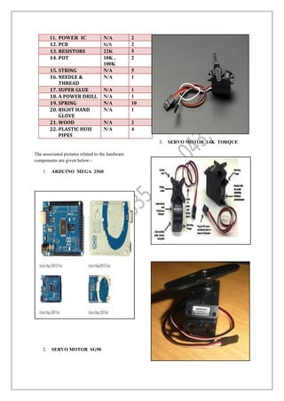 11. POWER IC N/A 2
12. PCB N/A 2
13. RESISTORS 22K 5
14. POT 10K ,
100K
2
15. STRING N/A 5
16. NEEDLE &
THREAD
N/A 1
17. SUPER GLUE N/A 1
18. A POWER DRILL N/A 1
19. SPRING N/A 10
20. RIGHT HAND
GLOVE
N/A 1
21. WOOD N/A 2
22. PLASTIC HUIS
PIPES
N/A 4
The associated pictures related to the hardware
components are given below:-
1. ARDUINO MEGA 2560
2. SERVO MOTOR SG90
3. SERVO MOTOR 14K TORQUE
 