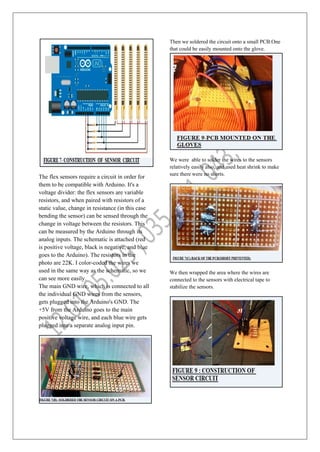 The flex sensors require a circuit in order for
them to be compatible with Arduino. It's a
voltage divider: the flex sensors are variable
resistors, and when paired with resistors of a
static value, change in resistance (in this case
bending the sensor) can be sensed through the
change in voltage between the resistors. This
can be measured by the Arduino through its
analog inputs. The schematic is attached (red
is positive voltage, black is negative, and blue
goes to the Arduino). The resistors in the
photo are 22K. I color-coded the wires we
used in the same way as the schematic, so we
can see more easily.
The main GND wire, which is connected to all
the individual GND wires from the sensors,
gets plugged into the Arduino's GND. The
+5V from the Arduino goes to the main
positive voltage wire, and each blue wire gets
plugged into a separate analog input pin.
Then we soldered the circuit onto a small PCB.One
that could be easily mounted onto the glove.
We were able to solder the wires to the sensors
relatively easily also, and used heat shrink to make
sure there were no shorts.
We then wrapped the area where the wires are
connected to the sensors with electrical tape to
stabilize the sensors.
 