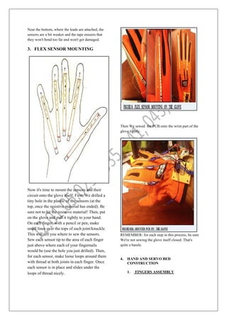 Near the bottom, where the leads are attached, the
sensors are a bit weaker and the tape ensures that
they won't bend too far and won't get damaged.
3. FLEX SENSOR MOUNTING
Now it's time to mount the sensors and their
circuit onto the glove itself. First, We drilled a
tiny hole in the plastic of the sensors (at the
top, once the resistive material has ended). Be
sure not to hit the resistive material! Then, put
on the glove and pull it tightly to your hand.
On each finger, with a pencil or pen, make
small lines over the tops of each joint/knuckle.
This will tell you where to sew the sensors.
Sew each sensor tip to the area of each finger
just above where each of your fingernails
would be (use the hole you just drilled). Then,
for each sensor, make loose loops around them
with thread at both joints in each finger. Once
each sensor is in place and slides under the
loops of thread nicely.
Then We sewed the PCB onto the wrist part of the
glove tightly.
REMEMBER: for each step in this process, be sure
We're not sewing the glove itself closed. That's
quite a hassle.
4. HAND AND SERVO BED
CONSTRUCTION
1. FINGERS ASSEMBLY
 