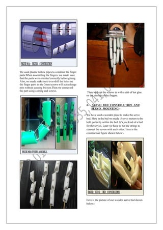We used plastic hollow pipes to construst the finger
parts.When assembling the fingers, we made sure
that the parts were oriented correctly before gluing.
Also, we made make sure to re-drill the holes on
the finger parts so the 3mm screws will act as hinge
pins without causing friction.Then we connected
the part using a string and screws.
Then we kept the screws in with a dab of hot glue
on the outside of the fingers.
2. SERVO BED CONSTRUCTION AND
SERVO MOUNTING:-
We have used a wooden piece to make the servo
bed. Here in the bed we made 5 servo motors to be
held perfectly within the bed. It’s just kind of a bed
for the servos. Later we have to put the strings to
connect the servos with each other. Here is the
construction figure shown below:-
Here is the picture of our wooden aervo bed shown
below:-
 