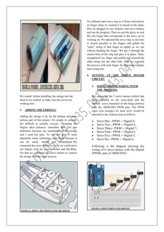 We waited before installing the strings into the
hand as we wanted to make sure the servos are
working first.
3. ADDING THE STRINGS:
Adding the strings is by far the hardest and most
tedious part of this project. It's simple in concept,
but difficult to actually execute. Threading the
fingers takes patience: remember that. The one
difference between my installation of the strings
and I used hot glue. To me, hot glue is more
adjustable when calibrating each finger because it
can be easily melted and re-hardened. We
connected the servo motor in a way we could move
our fingers with the exact comfort and flexilbity.
For that we calibrated the servo motors to connect
the strings with the exact process
To calibrate each servo ring so it flexes and relaxes
its finger when we wanted it to based on the input,
first we plugged in our Arduino and servo battery
and run the program. Then we put the glove on and
flex the finger that corresponds to the servo we’re
working on. We adjusted the servo ring so one hole
is closest possible to the fingers and pulled the
"relax" string of that finger as tightly as we can
without bending the finger. We put it through the
closest hole of the ring and glue it in place. Then,
straightened my finger and pulled and secured the
other string into the other hole. Then we repeated
this process with each finger. It's important to make
each string taut.
4. SETTING UP THE SERVO MOTOR
CIRCUIT:
1. SERVO MOTOR WIRING WITH
THE ARDUINO:
We connected the 5 servo motors (which had
been mounted on the servo-bed) and the
another servo (mounted on the hinge portion)
with the ARDUINO PWM pins. The PWM
input wire (orange) for each servo would be
attached to the Arduino pins as follows:
 Servo One - PWM -> Digital 9,
 Servo Two - PWM -> Digital 8,
 Servo Three - PWM -> Digital 7,
 Servo Four - PWM -> Digital 6,
 Servo Five - PWM -> Digital 5,
 Servo Six - PWM -> Digital 4,
Following is the diagram showing the
wiring of 6 servo motors with the Digital
(PWM) pins of ARDUINO:-
 