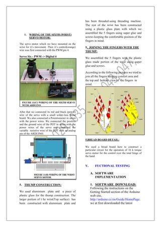 1. WIRING OF THE SIXTH (WRIST)
SERVO MOTOR:
The servo motor which we have mounted on the
wrist for it’s movement .Then it’s control(orange)
wire was first connected with the PWM pin 4.
Servo Six - PWM -> Digital 4
After that we connected its red and black (power)
wire of the servo with a small solder-less bread
board. We also connected a Potentiometer in series
with the power wires. We connected the positive
and the ground wire of the POT in series with the
power wires of the servo and connected the
variable resistive wire of the POT with an analog
pin of the ARDUINO.
5. THUMP CONSTRUCTION:
We used aluminium plate and a piece of
plastic glass for the thump construction. The
larger portion of t he wrist(Top surface) has
been constructed with aluminium plate and
has been threaded using threading machine.
The rest of the wrist has been constructed
using a plastic glass plate with which we
assembled the 5 fingers using super glue and
screws keeping the comfortable position of the
fingers in mind.
5. JOINING THE FINGERS WITH THE
THUMP:
We assembled the 5 fingers with the plastic
glass made portion of the wrist using super
glue and screws.
According to the following pictures we tried to
join all the fingers keeping comfort area and
the top and bottom view of the fingers in
mind.
5.BREAD BOARD DETAIL:
We used a bread board here to construct a
particular circuit for the operation of 16 k torque
servo motor for the control over the total hinge of
the hand.
V. FUCTIONAL TESTING
A. SOFTWARE
IMPLEMENTATION
1. SOFTWARE DOWNLOAD:
Following the instructions on the
Getting Started section of the Arduino
web site,
http://arduino.cc/en/Guide/HomePage.
we at first downloaded the latest
 