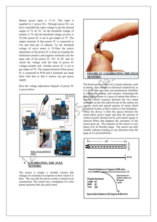 Battery power input is 11.1V. This input is
supplied to 2 power ICs. Through power ICs we
have controlled the input voltage to get the desired
output of 7V & 3V. As the threshold voltage of
arduino is 7V and the threshold voltage of servo is
3V.One power IC is set to get output of 7V. The
output terminal of that power IC is connected to
Vin and Gnd pin of arduino. As the threshold
voltage of servo motor is 3V.Here the power
adjustment of the power IC is done by keeping the
multimeter positive and negative terminals into the
input side of the power IC, IN+ & IN- and we
varied the voltage with the help of power IC
voltage-variable nob. Another power IC is set to
get output of 3V. The output terminal of that power
IC is connected to PCB and 6 terminals are made
short with that so that 6 motors can get power
supply.
Here the voltage adjustment diagram of power IC
is given below.
4. CALIBRATING THE FLEX
SENSORS:
The sensor is simply a variable resistor that
changes its resistance in response to how much it is
bent. The way that the device works is based on its
construction. The sensor has a backplane of a thin
plastic polymer that can easily bend.
The bend sensor consists of a coated substrate, such
as plastic, that changes in electrical conductivity as
it is bent. This provides non-mechanical reliability
in electronic sensing and actuator technology.On
top of this polymer is a layer of carbon that forms a
resistor (which connects between the two metal
terminals on the left side).On top of the carbon are
equally sized and spaced squares of metal which
are glued in place at their centers to the backplane.
When the device is bent the spaces between the
metal plates grows larger and thus the amount of
carbon resistor shorted out by each metal square is
reduced. When that happens the resistance of the
sensor goes up. The response of the sensor is very
linear over its flexible range. The sensor can only
reliably indicate bending in one direction (into the
page as it is pictured here).
 