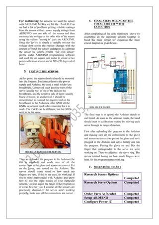 For calibrating the sensors, we used the sensor
with ARDUINO MEGA we fed the +5volt D.C as
we had a lot of problems getting reliable readings
from the sensor at first.. power supply voltage from
ARDUINO into one side of the sensor and then
measured the voltage on the other side of the sensor
using the yellow "analog in" jack on ARDUINO.
Since the device is simply a variable resistor the
voltage drop across the resistor changes with the
amount of bend the sensor undergoes.To calibrate
the sensor we simply created "our own sensor"
profile under ARDUINO programming software
and used the on screen volt meter to create a two
point calibration at zero and at 50% (90 degrees) of
bend.
5. TESTING THE SERVOS:
At this point, the servos should already be mounted
into the forearm. To connect them to the power
supply and Arduino, We used a small solder-less
breadboard. Connected each positive wire of the
servo (usually red) to one of the rails on the
breadboard, and the negative side of them (usually
black or brown) to another rail. I should be
remembered to connect the negative rail on the
breadboard to the Arduino's other GND: all the
GNDs in a circuit need to be connected for it to
work. The +VCC can be different, but the GNDs
need to be the same.
Then we uploaded the program to the Arduino (the
file is attached) and made sure of all the
connections to the glove and servos are correct. Put
on the glove, and turned on the Arduino. The
servos should rotate based on how much our
fingers are bent. If this is the case, it's working! If
you're more experienced with Arduino and know
how to test the input values of your particular
sensors, you can adjust the range in the program so
it works best for you. I assume all the sensors are
practically identical,.If the servos aren't working
properly, make sure all the connections are correct .
6. FINAL STEP : WIRING OF THE
TOTAL CIRCUIT WITH
EXECUTION
After completing all the steps mentioned above we
assembled all the stationary circuits together to
build tha main circuit for execution.The main
circuit diagram is given below:-
The final step is to upload the Arduino sketch to
our board. As soon as the Arduino resets, the hand
should start its calibration routine by moving each
servo through its range of motion.
First after uploading the program to the Arduino
and making sure all the connections to the glove
and servos are correct we put on the glove and have
plugged in the Arduino and servo battery and run
the program. Putting the glove on and flex the
finger that corresponded to the servo we were
working on. Then we adjusted the servo ring. The
servos rotated basing on how much fingers were
bent. So the program started working.
C. MILESTONE CHART
Research Sensor Options
Completed
Research Servo Options Completed
Order Parts As Needed Completed
Setup ARDUINO Completed
Configure Power IC Completed
 