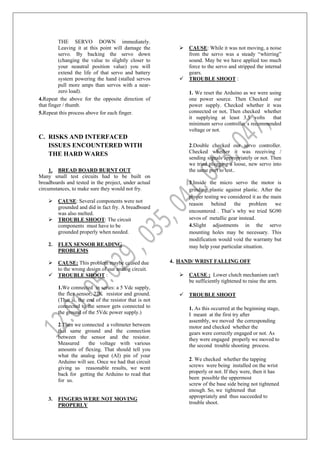 THE SERVO DOWN immediately.
Leaving it at this point will damage the
servo. By backing the servo down
(changing the value to slightly closer to
your neautral position value) you will
extend the life of that servo and battery
system powering the hand (stalled servos
pull more amps than servos with a near-
zero load).
4.Repeat the above for the opposite direction of
that finger / thumb.
5.Repeat this process above for each finger.
C. RISKS AND INTERFACED
ISSUES ENCOUNTERED WITH
THE HARD WARES
1. BREAD BOARD BURNT OUT
Many small test circuits had to be built on
breadboards and tested in the project, under actual
circumstances, to make sure they would not fry.
 CAUSE: Several components were not
grounded and did in fact fry. A breadboard
was also melted.
 TROUBLE SHOOT: The circuit
components must have to be
grounded properly when needed.
2. FLEX SENSOR READING
PROBLEMS
 CAUSE: This problem maybe caused due
to the wrong design of our analog circuit.
 TROUBLE SHOOT :
1.We connected in series: a 5 Vdc supply,
the flex sensor, 22K resistor and ground.
(That is, the end of the resistor that is not
connected to the sensor gets connected to
the ground of the 5Vdc power supply.)
2.Then we connected a voltmeter between
that same ground and the connection
between the sensor and the resistor.
Measured the voltage with various
amounts of flexing. That should tell you
what the analog input (AI) pin of your
Arduino will see. Once we had that circuit
giving us reasonable results, we went
back for getting the Arduino to read that
for us.
3. FINGERS WERE NOT MOVING
PROPERLY
 CAUSE: While it was not moving, a noise
from the servo was a steady “whirring”
sound. May be we have applied too much
force to the servo and stripped the internal
gears.
 TROUBLE SHOOT :
1. We reset the Arduino as we were using
one power source. Then Checked our
power supply. Checked whether it was
connected or not, Then checked whether
it supplying at least 3.5 volts that
minimum servo controller’s recommended
voltage or not.
2.Double checked our servo controller.
Checked whether it was receiving /
sending signals appropriately or not. Then
we tried plugging a loose, new servo into
the same port to test..
3.Inside the micro servo the motor is
grinding plastic against plastic. After the
proper testing we considered it as the main
reason behind the problem we
encountered . That’s why we tried SG90
sevos of metallic gear instead.
4.Slight adjustments in the servo
mounting holes may be necessary. This
modification would void the warranty but
may help your particular situation.
4. HAND/ WRIST FALLING OFF
 CAUSE : Lower clutch mechanism can't
be sufficiently tightened to raise the arm.
 TROUBLE SHOOT
1. As this occurred at the beginning stage,
I meant at the first try after
assembly, we moved the corresponding
motor and checked whether the
gears were correctly engaged or not. As
they were engaged properly we moved to
the second trouble shooting process.
2. We checked whether the tapping
screws were being installed on the wrist
properly or not. If they were, then it has
been possible the uppermost
screw of the base side being not tightened
enough. So, we tightened that
appropriately and thus succeeded to
trouble shoot.
 