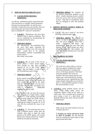 5. SERVOS MOVING ERRATICALLY
 CAUSES WITH TROUBLE
SHOOTING:
As with any animatronic project, many times this
will come down to a complex system interaction
between our microcontroller / pc and the servo
controller. Usually the servos are just fine. Here are
some things that have been found with testing
done on multiple PC’s and servo controllers:-
 CAUSE-1 : Mechanisms may have been
subject to dirt or adverse conditions. This
can be confirmed by disconnecting the
mechanism from the servo.
 TROUBLE SHOOT:
We disconnected the mechanism from
the servo then again connected the
mechanism. If there were still issues the
hand would have to be carefully
disassembled, cleaned, re-assembled and
tuned as above.
But it didn’t work either.
 CAUSE-2: The of cause of this can be
almost always a “noisy” power supply.
Even though we may had carefully
selected an AC to DC 5VDC output
supply that can handle 1 A pull, it may
not be producing a quiet voltage.
 TROUBLE SHOOT:
1.Any control system can be riddled with
connection issues. Servos are usually the
most trouble-free devices in the entire
loop.,So. We backtracked into our servo
controller settings (rate mis-match, etc),
cable connections, ARDUINO
interference, and our code.
2.As the above did not solve the issue,we
tried plugging in a simple battery supply
of about 11.1 VDC and then converted the
voltage of the supply into 3VDC which is
the threshold voltage of the servo by
adjusting the voltage of a power IC. In all
cases this has corrected this issue in our
testing.
 CAUSE-3:. If your powering the servos
with a different power source than the
Arduino, they need to share the same
ground or the PWM signals will corrupt
between the Arduino and servos. Fingers /
thumb are moving but erratically.
 TROUBLE SHOOT: We checked all
our ground connections properly as the
above trouble shooting process couldn’t
resist the servos form moving erratically
in total . After that we reconnected those
thus we managed to solve this problem
finally.
6. SERVOS MOVING SLOWLY WHEN IT
SHOULD BE STOPPED
 CAUSE: This was a result of our servos
not being calibrated quite right.
 TROUBLE SHOOT: To calibrate our
servos we had to wait until our program
had the servos stopped . Then with a
small screwdriver we tuned the
potentiometer inside the servo (the little
opening in the servo casing just above
where the wires are). Then rotated that
either left or right until the servo was truly
stopped.
7. SERVOS BEING SO NOISY
 CAUSES WITH TROUBLE
SHOOTING :
The word servo refers solely to a device
that uses negative feedback for control.
One major drawback to working with
servos is the large amounts of electrical
noise they produce.This noise can
interfere with your sensors and can even
impair your microcontroller by causing
voltage dips on your regulated power line.
Large enough voltage dips can corrupt the
data in microcontroller registers or cause
the microcontroller to reset.
 CAUSE-1: cheap brushed motors can be
noisy. Cheap hobby grade servos can
sometimes chatter if they do not settle in a
stable state. This is normal and is caused by
poor tuning, a lack of a dead band, and
backlash between the motor and the encoder
(potentiometer).
 TROUBLE SHOOT:
1.We can get very quiet systems if you are
willing to pay for it.
2. Keeping our motor and power leads
as short as possible, we can decrease
noise by twisting the motor leads so they
spiral around each other.
 