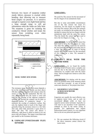 between two layers of neoprene (rather
sturdy fabric), pressure is exerted while
bending, thus allowing one to measure
bend (angle) via pressure. It is sensitive
enough to register even slight bend and has
a large enough range to still get
information when the limbs are fully bent.
The neoprene is great for isolating the
conductive thread stitches and keeps the
sensor from wrinkling even when
repeatedly being bend.
The resistance range of this bend sensor depends a
lot on the initial pressure. Ideally you have above
2M ohm resistance between both contacts when the
sensor is lying flat and unattached. But this can
vary, depending on how the sensor is sewn and
how big the overlap of the adjacent conductive
surfaces are. Sewing the contacts can be done as
diagonal stitches of conductive thread – to
minimize the overlap of conductive surface. But
only the slightest bend or touch of the finger will
generally bring the resistance down to a few Kilo
ohm and, when fully pressured, it goes down to
about 200 ohm. The sensor still detects a
difference, right down to about as hard as you can
press with your fingers. The range is non-linear and
gets smaller as the resistance decreases.
B. USING OF UNNECESSARY FLEX
SENSORS
LIMITATION :
We used five flex sensors for the movement of
the five fingers of our animatronic hand.
But due to some unavoidable circumstances
one of the flex sensors has losen it’s
sensitivity. For the reason we needed to buy
one more flex sensors. But as the flex sesnsors
are costly, we switched to the another plan. We
decided to connect the last two fingers with the
animatronic hand with the same flex sensor.
Thus the fourth flex sensor has been used to
move the two fingers at a time.
ASSUMPTION: As the fourth flex sensor has
been used to move the two fingers at a time.
The other flex sensors could also be used for
the movement of the finger (more than one) at
a time. So, there were no need of buying
exactly the five flex sensor for the movement
of five fingers at a time. We assumed it
unnecessary.
C. COULDN’T DEAL WITH THE
MOTOR NOISE
LIMITATION : As we found the trouble
shooting circuit of motor noise a complex one
and also due to the time limit of the project
submission we couldn’t deal with the motor
noise. And we bought new motors to solve this
problem.
ASSUMPTION: For dealing with the motor
noise we assumed some of the measures which
we could have executed in case of having
some more duration of the project time-limit.
 SOLDERING CAPACITORS
ACROSS OUR MOTOR
TERMINALS.
Capacitors are usually the most effective way
to suppress motor noise, and as such we
recommend always solder at least one
capacitor across motor terminals. Typically we
will want to use anywhere 0.1uF capacitors,
soldered as close to the motor casing as
possible. For applications that require
bidirectional motor control, it is very important
that we do not use polarized capacitors!
 We can construct the following circuit if
the above measures cannot remove the
motor noise.
 