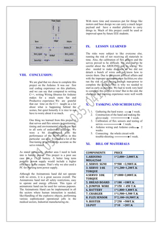VIII. CONCLUSION:
We are glad that we chose to complete this
project on the Arduino. It was our first
real coding experience on this platform,
and we can say that compared to writing
C++, writing Wiring libraries for Arduino
makes for a much more fun and
Productive experience We are grateful
that our time on the C++ taught us a lot
about what is happening behind the
scenes, but quiet honestly it is nice to not
have to worry about it so much.
One thing we learned from this project is
that servos and flex sensors in positioning,
timing and environmental texture can lead
to all sorts of undesirable readings. We
were a bit disappointed with the
performance of the SG90 servos in this
particular use case, It required a lot of the
fine-tuning to get readings accurate as the
servo rotated.
As stated previously, another area I need to look
into is battery power. This project is a poor use
case for a 11.1V battery. A better long term
portable power supply would include a higher
efficiency in the output. That’s why we also used a
PC for the long term power supply.
Although the Animatronic hand did not operate
with no errors, it is a great success overall. The
Animatronic hand met all safety restrictions, easy
to operate and energy efficient. This types of
animatronic hand can be used for various puposes.
The Animatronic Hand can be implemented in all
the sectors where human interaction is needed,
like-Handling of the explosive objects, performing
various sophisticated operational jobs in the
medical sectors, Industrial manufacturing etc.
With more time and resources put for things like
motors and base design we can carry a much larger
payload and have a sturdier platform to carry
things in. Much of this project could be used or
improved upon by future EEE students.
IX. LESSON LEARNED
The risks were subject to like everyone else,
running the risk of not receiving all materials in
time. Also, the calibration of flex sensors and the
servos proved to be difficult. We also had to be
careful about the ARDUINO and its wiring. We
also needed to make diagrams so we did not
detach a bunch of wires and not know how to
rewire them. Due to the recent political affairs and
with the improper communication facilities,we also
ran the risk of not having enough man-power to
complete the project. This is why we needed to
start as early as possible. We had to work very hard
to complete this project in time! But in the end, the
challenge and learning experience were well worth
it.
X. TASKING AND SCHEDULING
1. Gathering the hard wares 1 week.
2. Construction of the hand and making the
glove ready 1 week.
3. Calibration of flex sensors and testing of
servos 1 week.
4. Arduino wiring and Arduino code 2
weeks.
5. Connecting the whole circuit with
trouble-shooting 1 week.
XI. BILL OF MATERIALS
COMPONENTS PRICE
1.ARDUINO
MEGA2560
1*2,000= 2,000T.K
2. SERVO SG90 5*500 =2,500T.K
3. SERVO 14K
TORQUE
1*1,200=1,200T.K
4.SERVO 10K
TORQUE
2*1000=2,000T.K
5. BREAD BOARD 1*180 =180T.K
5. JUMPER WIRE 3*150 = 450 T.K
6. BATTERY 1*1,800=1,800T.K
7. CHARGER 1*1,500=1,500 T.K
8. FLEX SENSOR 5*2,100=10,500T.K
9. BOSTER 2*250 =500T.K
10.POT 2*10 =20T.K
 
