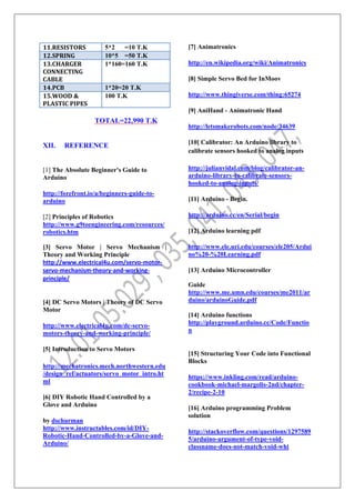 11.RESISTORS 5*2 =10 T.K
12.SPRING 10*5 =50 T.K
13.CHARGER
CONNECTING
CABLE
1*160=160 T.K
14.PCB 1*20=20 T.K
15.WOOD &
PLASTIC PIPES
100 T.K
TOTAL=22,990 T.K
XII. REFERENCE
[1] The Absolute Beginner's Guide to
Arduino
http://forefront.io/a/beginners-guide-to-
arduino
[2] Principles of Robotics
http://www.g9toengineering.com/resources/
robotics.htm
[3] Servo Motor | Servo Mechanism |
Theory and Working Principle
http://www.electrical4u.com/servo-motor-
servo-mechanism-theory-and-working-
principle/
[4] DC Servo Motors | Theory of DC Servo
Motor
http://www.electrical4u.com/dc-servo-
motors-theory-and-working-principle/
[5] Introduction to Servo Motors
http://mechatronics.mech.northwestern.edu
/design_ref/actuators/servo_motor_intro.ht
ml
[6] DIY Robotic Hand Controlled by a
Glove and Arduino
by dschurman
http://www.instructables.com/id/DIY-
Robotic-Hand-Controlled-by-a-Glove-and-
Arduino/
[7] Animatronics
http://en.wikipedia.org/wiki/Animatronics
[8] Simple Servo Bed for InMoov
http://www.thingiverse.com/thing:65274
[9] AniHand - Animatronic Hand
http://letsmakerobots.com/node/34639
[10] Calibrator: An Arduino library to
calibrate sensors hooked to analog inputs
http://julianvidal.com/blog/calibrator-an-
arduino-library-to-calibrate-sensors-
hooked-to-analog-inputs/
[11] Arduino - Begin.
http://arduino.cc/en/Serial/begin
[12] Arduino learning pdf
http://www.ele.uri.edu/courses/ele205/Ardui
no%20-%20Learning.pdf
[13] Arduino Microcontroller
Guide
http://www.me.umn.edu/courses/me2011/ar
duino/arduinoGuide.pdf
[14] Arduino functions
http://playground.arduino.cc/Code/Functio
n
[15] Structuring Your Code into Functional
Blocks
https://www.inkling.com/read/arduino-
cookbook-michael-margolis-2nd/chapter-
2/recipe-2-10
[16] Arduino programming Problem
solution
http://stackoverflow.com/questions/1297589
5/arduino-argument-of-type-void-
classname-does-not-match-void-whi
 