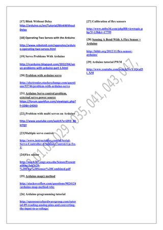 [17] Blink Without Delay
http://arduino.cc/en/Tutorial/BlinkWithout
Delay
[18] Operating Two Servos with the Arduino
http://www.robotoid.com/appnotes/arduin
o-operating-two-servos.html
[19] Servo Problems With Arduino
http://rcarduino.blogspot.com/2012/04/ser
vo-problems-with-arduino-part-1.html
[20] Problem with arduino servo
http://electronics.stackexchange.com/questi
ons/93746/problem-with-arduino-servo
[21] Arduino Servo control problem,
external servo power source
https://forum.sparkfun.com/viewtopic.php?
f=32&t=24263
[22] Problem with multi servos on Arduino
http://www.youtube.com/watch?v=iZFO_8h
H7QY
[23]Multiple servo control
http://www.instructables.com/id/Serial-
Servo-Controller-wAduino-Control-Up-To-
1/
[24]Flex sensor
http://mech207.engr.scu.edu/SensorPresent
ations/Jan%20-
%20Flex%20Sensor%20Combined.pdf
[25] Arduino map() method
http://stackoverflow.com/questions/9024124
/arduino-map-method-why
[26] Arduino programming tutorial
http://opensourcehardwaregroup.com/tutor
ial-09-reading-analog-pins-and-converting-
the-input-to-a-voltage/
[27] Calibration of flex sensors
http://www.mtbs3d.com/phpBB/viewtopic.p
hp?f=138&t=17799
[28] Sensing A Bend With A Flex Sensor +
Arduino
http://bildr.org/2012/11/flex-sensor-
arduino/
[29] Arduino tutorial PWM
http://www.youtube.com/watch?v=Y1QraI5
i_XM
 