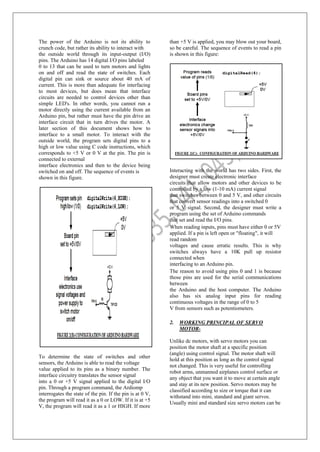The power of the Arduino is not its ability to
crunch code, but rather its ability to interact with
the outside world through its input-output (I/O)
pins. The Arduino has 14 digital I/O pins labeled
0 to 13 that can be used to turn motors and lights
on and off and read the state of switches. Each
digital pin can sink or source about 40 mA of
current. This is more than adequate for interfacing
to most devices, but does mean that interface
circuits are needed to control devices other than
simple LED's. In other words, you cannot run a
motor directly using the current available from an
Arduino pin, but rather must have the pin drive an
interface circuit that in turn drives the motor. A
later section of this document shows how to
interface to a small motor. To interact with the
outside world, the program sets digital pins to a
high or low value using C code instructions, which
corresponds to +5 V or 0 V at the pin. The pin is
connected to external
interface electronics and then to the device being
switched on and off. The sequence of events is
shown in this figure.
To determine the state of switches and other
sensors, the Arduino is able to read the voltage
value applied to its pins as a binary number. The
interface circuitry translates the sensor signal
into a 0 or +5 V signal applied to the digital I/O
pin. Through a program command, the Ardiomp
interrogates the state of the pin. If the pin is at 0 V,
the program will read it as a 0 or LOW. If it is at +5
V, the program will read it as a 1 or HIGH. If more
than +5 V is applied, you may blow out your board,
so be careful. The sequence of events to read a pin
is shown in this figure:
Interacting with the world has two sides. First, the
designer must create electronic interface
circuits that allow motors and other devices to be
controlled by a low (1-10 mA) current signal
that switches between 0 and 5 V, and other circuits
that convert sensor readings into a switched 0
or 5 V signal. Second, the designer must write a
program using the set of Arduino commands
that set and read the I/O pins.
When reading inputs, pins must have either 0 or 5V
applied. If a pin is left open or "floating", it will
read random
voltages and cause erratic results. This is why
switches always have a 10K pull up resistor
connected when
interfacing to an Arduino pin.
The reason to avoid using pins 0 and 1 is because
those pins are used for the serial communications
between
the Arduino and the host computer. The Arduino
also has six analog input pins for reading
continuous voltages in the range of 0 to 5
V from sensors such as potentiometers.
2. WORKING PRINCIPAL OF SERVO
MOTOR-
Unlike dc motors, with servo motors you can
position the motor shaft at a specific position
(angle) using control signal. The motor shaft will
hold at this position as long as the control signal
not changed. This is very useful for controlling
robot arms, unmanned airplanes control surface or
any object that you want it to move at certain angle
and stay at its new position. Servo motors may be
classified according to size or torque that it can
withstand into mini, standard and giant servos.
Usually mini and standard size servo motors can be
 
