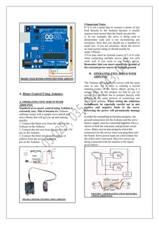 4. Motor Control Using Arduino-
A. OPERATING ONE SERVO WITH
ARDUINO:
Standard servo motor control using Arduino is
extremely easy. This is because the Arduino
software comes with a sample servo sketch and
servo library that will get you up and running
quickly:
1. Connect the black wire from the servo to the
Gnd pin on the Arduino
2. Connect the red wire from the servo to the +5V
pin on the Arduino
3. Connect the third wire (usually orange or
yellow) from the servo to a digital
pin on the Arduino.
# Important Notes:
1- It is not a good idea to connect a motor of any
kind directly to the Arduino because it usually
requires more power than the board can provide.
2- In our example, the servo is being used to
demonstrate code and is not encountering any
resistance. Note that you should use a standard or
small size. if you are uncertain, check the servo's
no load current rating (it should usually be
under 150mA).
3-You may need an external source of 5 or 6 volts
when connecting multiple servos. Four AA cells
work well if you want to use battery power.
Remember that you must connect the ground of
the external power source to Arduino ground.
B. OPERATING TWO SERVO WITH
ARDUINO:
The Arduino can control two servos with the same
ease as one. All it takes is creating a second
instance (copy) of the Servo object, giving it a
unique name. In this project we had to use six
servos, five of which has to connect directly with
arduino at the same process of connecting one
servo with arduino. When wiring the solderless
breadboard, be especially careful not to mix
positive and negative leads to the servo.
Reversing the power will permanently damage
it.
In order for everything to function properly, the
ground connections for the Arduino and the servo
battery supply must be connected together.This is
shown in both the schematic and pictorial circuit
views. Make sure to also properly orient the
connectors for the servos when you plug them into
the board. Servo power leads are color-coded, but
the colors aren’t universal. Here two servos are
being connected with the arduino in the figure
given below:-
 