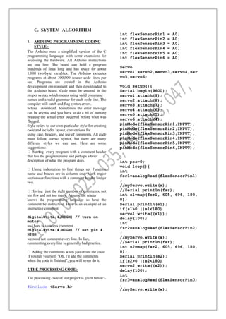 C. SYSTEM ALGORITHM
1. ARDUINO PROGRAMMING CODING
STYLE:-
The Arduino runs a simplified version of the C
programming language, with some extensions for
accessing the hardware. All Arduino instructions
are one line. The board can hold a program
hundreds of lines long and has space for about
1,000 two-byte variables. The Arduino executes
programs at about 300,000 source code lines per
sec. Programs are created in the Arduino
development environment and then downloaded to
the Arduino board. Code must be entered in the
proper syntax which means using valid command
names and a valid grammar for each code line. The
compiler will catch and flag syntax errors.
before download. Sometimes the error message
can be cryptic and you have to do a bit of hunting
because the actual error occurred before what was
flagged.
Style refers to our own particular style for creating
code and includes layout, conventions for
using case, headers, and use of comments. All code
must follow correct syntax, but there are many
different styles we can use. Here are some
suggestions:
 Starting every program with a comment header
that has the program name and perhaps a brief
description of what the program does.
 Using indentation to line things up. Function
name and braces are in column one. Mark major
sections or functions with a comment header line or
two.
Having just the right number of comments, not
too few and not too many. Assume the reader
knows the programming language so have the
comment be instructive. Here is an example of an
instructive comment
digitalWrite(4,HIGH) // turn on
motor
and here is a useless comment
digitalWrite(4,HIGH) // set pin 4
HIGH
we need not comment every line. In fact,
commenting every line is generally bad practice.
 Adding the comments when you create the code.
If you tell yourself, "Oh, I'll add the comments
when the code is finished", you will never do it.
2.THE PROCESSING CODE:-
The processing code of our project is given below:-
#include <Servo.h>
int flexSensorPin1 = A0;
int flexSensorPin2 = A0;
int flexSensorPin3 = A0;
int flexSensorPin4 = A0;
int flexSensorPin5 = A0;
int flexSensorPin6 = A0;
Servo
servo1,servo2,servo3,servo4,ser
vo5,servo6;
void setup(){
Serial.begin(9600);
servo1.attach(9);
servo2.attach(8);
servo3.attach(7);
servo4.attach(6);
servo5.attach(5);
servo6.attach(4);
pinMode(flexSensorPin1,INPUT);
pinMode(flexSensorPin2,INPUT);
pinMode(flexSensorPin3,INPUT);
pinMode(flexSensorPin4,INPUT);
pinMode(flexSensorPin5,INPUT);
pinMode(flexSensorPin6,INPUT);
}
int pos=0;
void loop(){
int
fsr1=analogRead(flexSensorPin1)
;
//myServo.write(x);
//Serial.println(fsr);
int s1=map(fsr1, 605, 696, 180,
0);
Serial.println(s1);
if(s1>0 ||s1<180)
servo1.write((s1));
delay(100);
int
fsr2=analogRead(flexSensorPin2)
;
//myServo.write(x);
//Serial.println(fsr);
int s2=map(fsr2, 605, 696, 180,
0);
Serial.println(s2);
if(s2>0 ||s2<180)
servo2.write((s2));
delay(100);
int
fsr3=analogRead(flexSensorPin3)
;
//myServo.write(x);
 