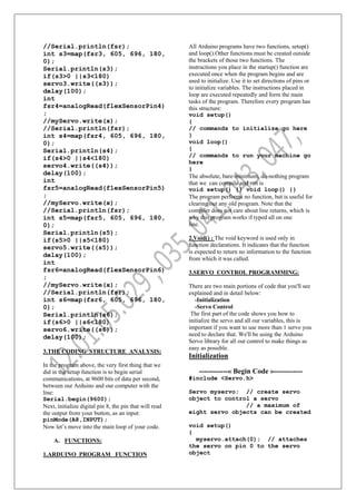 //Serial.println(fsr);
int s3=map(fsr3, 605, 696, 180,
0);
Serial.println(s3);
if(s3>0 ||s3<180)
servo3.write((s3));
delay(100);
int
fsr4=analogRead(flexSensorPin4)
;
//myServo.write(x);
//Serial.println(fsr);
int s4=map(fsr4, 605, 696, 180,
0);
Serial.println(s4);
if(s4>0 ||s4<180)
servo4.write((s4));
delay(100);
int
fsr5=analogRead(flexSensorPin5)
;
//myServo.write(x);
//Serial.println(fsr);
int s5=map(fsr5, 605, 696, 180,
0);
Serial.println(s5);
if(s5>0 ||s5<180)
servo5.write((s5));
delay(100);
int
fsr6=analogRead(flexSensorPin6)
;
//myServo.write(x);
//Serial.println(fsr);
int s6=map(fsr6, 605, 696, 180,
0);
Serial.println(s6);
if(s6>0 ||s6<180)
servo6.write((s6));
delay(100);
3.THE CODING STRUCTURE ANALYSIS:
In the program above, the very first thing that we
did in the setup function is to begin serial
communications, at 9600 bits of data per second,
between our Arduino and our computer with the
line:
Serial.begin(9600);
Next, initialize digital pin 8, the pin that will read
the output from your button, as an input:
pinMode(A8,INPUT);
Now let’s move into the main loop of your code.
A. FUNCTIONS:
1.ARDUINO PROGRAM FUNCTION
All Arduino programs have two functions, setup()
and loop().Other functions must be created outside
the brackets of those two functions. The
instructions you place in the startup() function are
executed once when the program begins and are
used to initialize. Use it to set directions of pins or
to initialize variables. The instructions placed in
loop are executed repeatedly and form the main
tasks of the program. Therefore every program has
this structure:
void setup()
{
// commands to initialize go here
}
void loop()
{
// commands to run your machine go
here
}
The absolute, bare-minimum, do-nothing program
that we can compile and run is
void setup() {} void loop() {}
The program performs no function, but is useful for
clearing out any old program. Note that the
compiler does not care about line returns, which is
why this program works if typed all on one
line.
2.Void() : The void keyword is used only in
function declarations. It indicates that the function
is expected to return no information to the function
from which it was called.
3.SERVO CONTROL PROGRAMMING:
There are two main portions of code that you'll see
explained and in detail below:
-Initialization
-Servo Control
The first part of the code shows you how to
initialize the servo and all our variables, this is
important if you want to use more than 1 servo you
need to declare that. We'll be using the Arduino
Servo library for all out control to make things as
easy as possible.
Initialization
------------« Begin Code »------------
#include <Servo.h>
Servo myservo; // create servo
object to control a servo
// a maximum of
eight servo objects can be created
void setup()
{
myservo.attach(0); // attaches
the servo on pin 0 to the servo
object
 