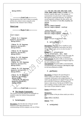 delay(5000);
}
..
...
------------« End Code »------------
The last portion of the code is where we actually
tell the servo where to move using the write
function of the Arduino's Servo library.
Main Loop
------------« Begin Code »------------
...
..
void loop()
{
//Move To 0 Degrees
myservo.write(10);
delay(5000);
//Move To 45 Degrees
myservo.write(45);
delay(5000);
//Move To 90 Degrees
myservo.write(90);
delay(5000);
//Move To 135 Degrees
myservo.write(135);
delay(5000);
//Move To 180 Degrees
myservo.write(170);
delay(5000);
//Move To 135 Degrees
myservo.write(135);
delay(5000);
//Move To 90 Degrees
myservo.write(90);
delay(5000);
//Move To 45 Degrees
myservo.write(45);
delay(5000);
}
------------« End Code »------------
B. The Simple Commands:-
This section covers the small set of commands we
needed to make the Arduino being operated
properly.
1. Serial.begin()
Description: Sets the data rate in bits per second
(baud) for serial data transmission. For
communicating with the computer, use one of these
rates: 300, 600, 1200, 2400, 4800, 9600, 14400,
19200, 28800, 38400, 57600, or 115200. You can,
however, specify other rates - for example, to
communicate over pins 0 and 1 with a component
that requires a particular baud rate. An optional
second argument configures the data, parity, and
stop bits. The default is 8 data bits, no parity, one
stop bit.
Syntax:
Serial.begin(speed)
Serial.begin(speed, config)
Arduino Mega only:
Serial1.begin(speed)
Serial1.begin(speed, config)
Parameters:
speed: in bits per second (baud) – long.
2. servo.attach()
Description:-Attach the Servo variable to a pin.
Note that in Arduino 0016 and earlier, the Servo
library supports only servos on only two pins: 9
and 10.
Syntax:servo.attach(pin)
servo.attach(pin, min, max)
Parameters:servo: a variable of type Servo pin: the
number of the pin that the servo is attached to
min (optional): the pulse width, in microseconds,
corresponding to the minimum (0-degree) angle on
the servo (defaults to 544)
max (optional): the pulse width, in microseconds,
corresponding to the maximum (180-degree) angle
on the servo (defaults to 2400).
3. pinMode()
Description: Configures the specified pin to
behave either as an input or an output.This
command, which goes in the setup() function, is
used to set the direction of a digital I/O pin. Set the
pin to OUTPUT if the pin is driving and LED,
motor or other device. Set the pin to INPUT if the
pin is reading a switch or other sensor. On power
up or reset, all pins default to inputs.
Syntax: pinMode(pin, mode)
Parameters:
pin: the number of the pin whose mode you wish to
set
mode: INPUT, OUTPUT,
Returns : None
4. serial.print()
 