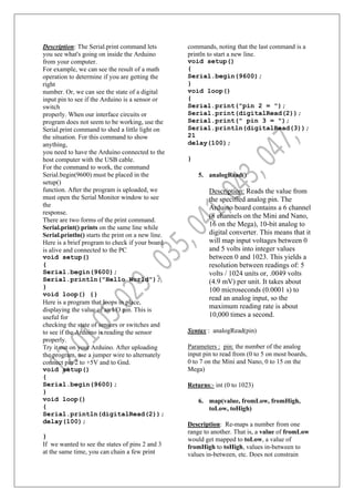 Description: The Serial.print command lets
you see what's going on inside the Arduino
from your computer.
For example, we can see the result of a math
operation to determine if you are getting the
right
number. Or, we can see the state of a digital
input pin to see if the Arduino is a sensor or
switch
properly. When our interface circuits or
program does not seem to be working, use the
Serial.print command to shed a little light on
the situation. For this command to show
anything,
you need to have the Arduino connected to the
host computer with the USB cable.
For the command to work, the command
Serial.begin(9600) must be placed in the
setup()
function. After the program is uploaded, we
must open the Serial Monitor window to see
the
response.
There are two forms of the print command.
Serial.print() prints on the same line while
Serial.println() starts the print on a new line.
Here is a brief program to check if your board
is alive and connected to the PC
void setup()
{
Serial.begin(9600);
Serial.println("Hello World");
}
void loop() {}
Here is a program that loops in place,
displaying the value of an I/O pin. This is
useful for
checking the state of sensors or switches and
to see if the Arduino is reading the sensor
properly.
Try it out on your Arduino. After uploading
the program, use a jumper wire to alternately
connect pin 2 to +5V and to Gnd.
void setup()
{
Serial.begin(9600);
}
void loop()
{
Serial.println(digitalRead(2));
delay(100);
}
If we wanted to see the states of pins 2 and 3
at the same time, you can chain a few print
commands, noting that the last command is a
println to start a new line.
void setup()
{
Serial.begin(9600);
}
void loop()
{
Serial.print("pin 2 = ");
Serial.print(digitalRead(2));
Serial.print(" pin 3 = ");
Serial.println(digitalRead(3));
21
delay(100);
}
5. analogRead()
Description: Reads the value from
the specified analog pin. The
Arduino board contains a 6 channel
(8 channels on the Mini and Nano,
16 on the Mega), 10-bit analog to
digital converter. This means that it
will map input voltages between 0
and 5 volts into integer values
between 0 and 1023. This yields a
resolution between readings of: 5
volts / 1024 units or, .0049 volts
(4.9 mV) per unit. It takes about
100 microseconds (0.0001 s) to
read an analog input, so the
maximum reading rate is about
10,000 times a second.
Syntax : analogRead(pin)
Parameters : pin: the number of the analog
input pin to read from (0 to 5 on most boards,
0 to 7 on the Mini and Nano, 0 to 15 on the
Mega)
Returns:- int (0 to 1023)
6. map(value, fromLow, fromHigh,
toLow, toHigh)
Description: Re-maps a number from one
range to another. That is, a value of fromLow
would get mapped to toLow, a value of
fromHigh to toHigh, values in-between to
values in-between, etc. Does not constrain
 