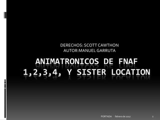 febrero de 2017PORTADA 1
ANIMATRONICOS DE FNAF
1,2,3,4, Y SISTER LOCATION
DERECHOS: SCOTT CAWTHON
AUTOR:MANUEL GARRUTA
 