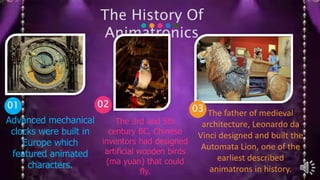 The History Of
Animatronics
01 02
Advanced mechanical
clocks were built in
Europe which
featured animated
characters.
The 3rd and 5th
century BC, Chinese
inventors had designed
artificial wooden birds
(ma yuan) that could
fly.
The father of medieval
architecture, Leonardo da
Vinci designed and built the
Automata Lion, one of the
earliest described
animatrons in history.
03
 
