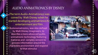 AUDIO ANIMATRONICS BY DISNEY
The term Audio-Animatronics was
coined by Walt Disney when he
started developing animatronics for
entertainment and film.
Autonomatronics, was also defined
by Walt Disney Imagineers, to
describe a more advanced audio-
animatronic technology featuring
Cameras and complex sensors to
process information around the
characters environment and respond
to that stimulus
 