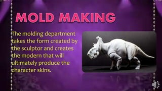 The molding department
takes the form created by
the sculptor and creates
the modern that will
ultimately produce the
character skins.
 