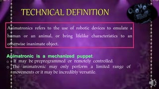 Animatronics refers to the use of robotic devices to emulate a
human or an animal, or bring lifelike characteristics to an
otherwise inanimate object.
Animatronic is a mechanized puppet.
o It may be preprogrammed or remotely controlled.
o The animatronic may only perform a limited range of
movements or it may be incredibly versatile.
 