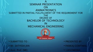A
SEMINAR PRESENTATION
ON
ANIMATRONICS
SUBMITTED IN PARTIAL FULLFILLMENT OF THE REQUIREMENT FOR
THE
DEGREE OF
BACHELOR OF TECHNOLOGY
IN
MECHANICAL ENGINEERING
• SUBMITTED TO :
• Mr. SATYESH JHA
• Asst. Prof. (ME)
• PRESENTED BY:
• PANKAJ GOMTIWAL
• 12EVVME064
 