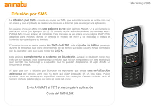 Difusi ón por  SMS La  difusión por SMS  consiste en enviar un SMS, que automáticamente se reciba otro con un enlace y que al pulsarlo se realiza una conexión a Internet para descargar una aplicación. Un usuario envía un SMS con  una palabra clave  (por ejemplo ANIMATU) a un número de marcación corta (por ejemplo 7675). El usuario recibe automáticamente un mensaje WAP-PUSH-LINK con un acceso al contenido. Este mensaje es un enlace a una página WAP (Web adaptada para móviles) donde se detecta el modelo de móvil y se descarga e instala el contenido apropiado para su teléfono. El usuario incurre en varios gastos:  un SMS de 0,30€ , más el  gasto de tráfico  generado durante la descarga, que varía dependiendo de las tarifas que cada usuario tenga contratada con su operador, pero que suele rondar los  0,50 €. Este servicio  complementa al sistema de Bluetooth . Aunque el Bluetooth tiene más éxito por ser gratuito, este sistema llega a móviles que no son compatibles con esta tecnología (por ejemplo los Samsung) o a aquellos que no puedan desplazarse al lugar donde se encuentre el emisor. Al igual que con la difusión por Bluetooth es importante que exista  una señalización adecuada  del servicio, pero este no tiene que estar localizado en un solo lugar. Puede aparecer tanto en señalización específica como en los catálogos. Deberá contener tanto el número como la palabra clave, así como el coste del envío: Envía ANIMATU al 7675 y  descárgate la aplicación Coste del SMS 0,30€ Marketing 2008 