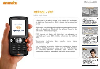 REPSOL - YPF Cliente: Arista Mobile Este proyecto se realizó para el Gran Premio de Catalunya y el Salón del Automóvil en 2007. Consta de las siguientes partes: -Aplicación interactiva y multimedia que muestra información sobre el circuito de Montmeló, los pilotos Repsol y las actividades del stand de Repsol. -YPF durante el Salón del Automóvil. La aplicación es soportada por unos 350 modelos diferentes de teléfono móvil. -Contenidos multimedia para móviles como logos, animaciones y mp3. Los contenidos se pueden descargar mediante un sistema SMS de Wap-Push que da acceso a un sitio WAP. También se colocaron emisores Bluetooth para distribuir los contenidos durante la celebración del Salón del Automóvil. Marketing 2008 