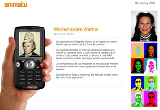 Warhol sobre Warhol Cliente: Caja Madrid Este proyecto se integraba dentro de la exposici ón sobre Warhol que se realizó en La Casa Encendida. El proyecto consistía en que los usuarios enviaran una foto de su cara por MMS a una cuenta de correo o a un número corto, y se le devolvía un enlace a una WAP desde donde se podían descargar su foto warholizada. La warholización de las imágenes se realizada de manera automática mediante una programación específica en el servidor. El proyecto no llegó a realizarse por falta de tiempo antes del inicio de la exposición. Warhol sobre Warhol Warhol sobre Warhol Marketing 2008 