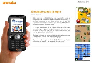Cliente: Anesvad El equipo contra la lepra Este proyecto multiplataforma se desarrollo para la campaña 2006 contra la Lepra que realizó ANESVAD. El proyecto consistía en un juego online en el que los jugadores conocen las acciones que realiza ANESVAD en países como India, Bolivia o China. El jugador evoluciona en la partida realizando acciones contra la lepra y puede compartir experiencias con otros usuarios ya que se trata de un juego multiusuario con interfaz gráfica tipo Habbo Hotel. Desde el microsite de la campaña se accede al juego online y también a la versión para móviles del juego. El juego se descarga mediante SMS Premium, parte de cuyo coste se destina a las acciones de ANESVAD. Marketing 2008 