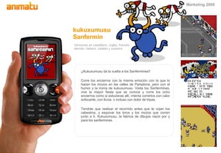 Versiones en castellano, ingl é s, franc é s, alem á n, italiano, catal án y euskera kukuxumusu Sanfermin ¡¡Kukuxumusu da la vuelta a los Sanfermines!! Corre los encierros con la misma emoci ón  con la que lo hacen los mozos en las calles de Pamplona, pero con el humor y la iron ía  de kukuxumusu. Visita los Sanfermines, vive la mayor fiesta que se conoce y corre los ocho encierros como si estuvieras all í , intenta correrlos con calor sofocante, con lluvia, o incluso con dolor de tripas. Tendr ás  que realizar el recorrido antes que te cojan los cabestros, y esquivar los toros y los mozos que corren junto a ti. Kukuxumusu, la fabrica de dibujos naci ó  por y para los sanfermines. Marketing 2008 