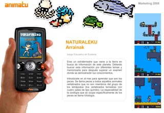 Juego Educativo en Euskera NATURALEKU Arrainak Eres un extraterrestre que viene a la tierra en busca de información de este planeta. Deberás buscar esta información por diferentes temas y memorizarla para despu é s superar un examen donde se demostrarán tus conocimientos. Introd ú cete en el mar para aprender que son los peces. Se llama peces a todos aquellos animales vertebrados que no son miembros del grupo de los tetrápodos (los vertebrados terrestres con cuatro patas de tipo quiridio). La especialidad de la zoología que se ocupa específicamente de los peces se llama Ictiología. Marketing 2008 