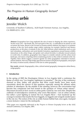 Progress in Human Geography 26,6 (2002) pp. 721–742



The Progress in Human Geography lecture*

Anima urbis
Jennifer Wolch
University of Southern California, 3620 South Vermont Avenue, Los Angeles,
CA 90089-0255, USA




     Abstract: Geographers have long neglected the role of nature in shaping the urban experience.
     Yet the anima urbis – the breath, life, soul and spirit of the city – is embodied in its animal as well
     as human life forms. Recent work focused on human-animal relations has begun to re-animate
     analyses of the city. Such studies range widely, exploring, for example: historical and literary
     perspectives on the place of animals in the city; links between urban institutions such as zoos
     and colonialism, nationalism and racial identity formation; negotiations around human-wildlife
     interactions at the urban fringe; and gender and cultural diversity in attitudes toward animals
     in world cities. In addition, geographers have begun to consider animals and the urban moral
     landscape, and assess competing rubrics of planning practice as they relate to animals in the city.
     Together, these efforts suggest a research agenda for urban geographers interested in human-
     animal relations, that may help bridge gaps between human and physical geography, and propel
     the study of nature-society relations to the fore in urban geography.

     Key words: animals, biogeography, cities, cultural animal geography, transspecies urban theory,
     zoögeography.


I   Introduction

In the spring of 2002 the Huntington Library in Los Angeles held a conference the
theme of which was ‘Los Angeles: nightmare or paradise?’. The day of the conference
dawned so blue, balmy and glorious that there could hardly have been much
uncertainty about the answer to this question, especially among the affluent urban
scholars in attendance. By the middle of the meeting, however, the conversation had
become less complacent and had turned to the question of ‘whose urban nature?’.
Discussion focused on how access to urban parks varied by race and class. Despite this
outbreak of intersubjective sensitivity, only Lewis MacAdams – not an urban scholar,
but rather a poet fighting to restore the Los Angeles River – had mustered up the
courage to mention that maybe the four-leggeds, no-leggeds and wingeds needed space
in the city too. The notion of the city as solely human habitat had, once again, trumped
a more inclusive vision for the metropolis.

*This paper was originally delivered as the Progress in Human Geography lecture at the AAG
Annual Conference, Los Angeles, 2001.

© Arnold 2002                                                            10.1191/0309132502ph400oa
 