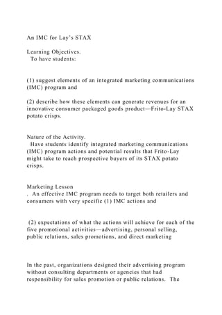 An IMC for Lay’s STAX
Learning Objectives.
To have students:
(1) suggest elements of an integrated marketing communications
(IMC) program and
(2) describe how these elements can generate revenues for an
innovative consumer packaged goods product—Frito-Lay STAX
potato crisps.
Nature of the Activity.
Have students identify integrated marketing communications
(IMC) program actions and potential results that Frito-Lay
might take to reach prospective buyers of its STAX potato
crisps.
Marketing Lesson
. An effective IMC program needs to target both retailers and
consumers with very specific (1) IMC actions and
(2) expectations of what the actions will achieve for each of the
five promotional activities—advertising, personal selling,
public relations, sales promotions, and direct marketing
In the past, organizations designed their advertising program
without consulting departments or agencies that had
responsibility for sales promotion or public relations. The
 