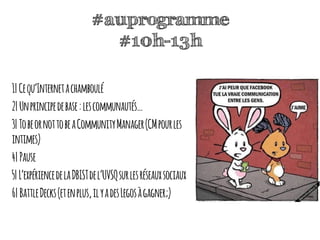 #auprogramme
#10h-13h
1|Cequ’Internetachamboulé
2|Unprincipedebase:lescommunautés…
3|TobeornottobeaCommunityManager(CMpourles
intimes)
4|Pause
5|L’expériencedelaDBISTdel’UVSQsurlesréseauxsociaux
6|BattleDecks(etenplus,ilyadesLegosàgagner;)
 