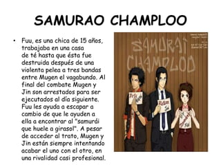 SAMURAO CHAMPLOO<br />Fuu, es una chica de 15 años, trabajaba en una casa de té hasta que ésta fue destruida después de un...