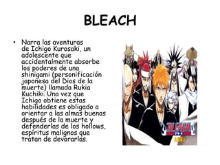 BLEACH<br />Narra las aventuras de Ichigo Kurosaki, un adolescente que accidentalmente absorbe los poderes de una shinigam...