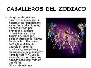 CABALLEROS DEL ZODIACO<br />Un grupo de jóvenes guerreros denominados «santos» (o «caballeros» en varias traducciones), qu...