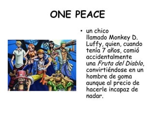 ONE PEACE<br />un chico llamado Monkey D. Luffy, quien, cuando tenía 7 años, comió accidentalmente una Fruta del Diablo, c...