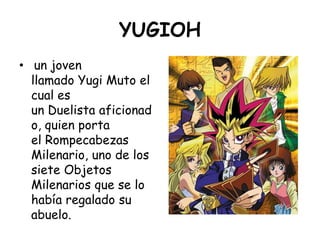 YUGIOH<br /> un joven llamado Yugi Muto el cual es un Duelista aficionado, quien porta el Rompecabezas Milenario, uno de l...