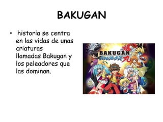 BAKUGAN<br /> historia se centra en las vidas de unas criaturas llamadas Bakugan y los peleadores que las dominan.<br />