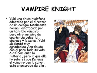 VAMPIRE KNIGHT<br />Yuki una chica huérfana adoptada por el director de un colegio totalmente normal, es atacada por un ho...