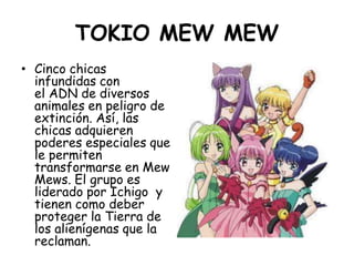 TOKIO MEW MEW<br />Cinco chicas infundidas con el ADN de diversos animales en peligro de extinción. Así, las chicas adquie...